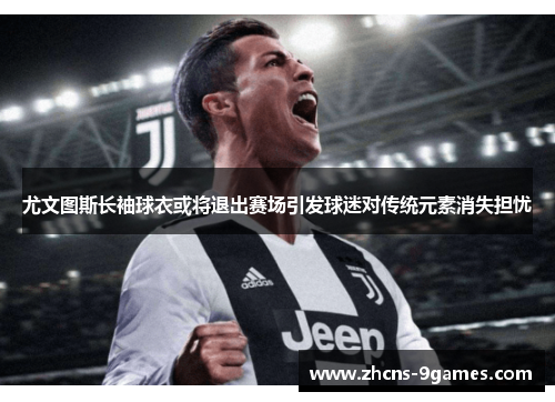 尤文图斯长袖球衣或将退出赛场引发球迷对传统元素消失担忧