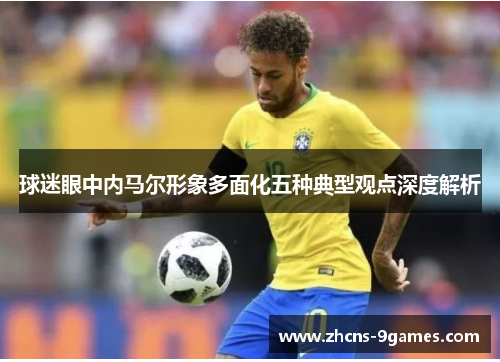 球迷眼中内马尔形象多面化五种典型观点深度解析