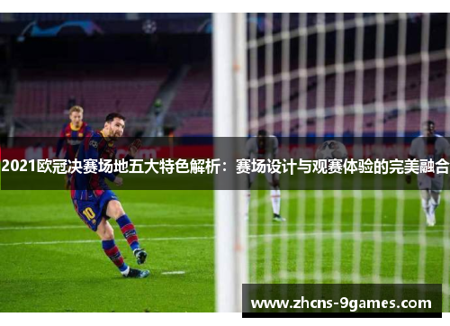 2021欧冠决赛场地五大特色解析：赛场设计与观赛体验的完美融合