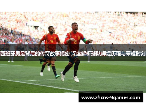 西班牙男足背后的传奇故事揭密 深度解析球队辉煌历程与荣耀时刻