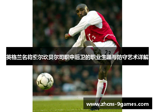 英格兰名将索尔坎贝尔司职中后卫的职业生涯与防守艺术详解